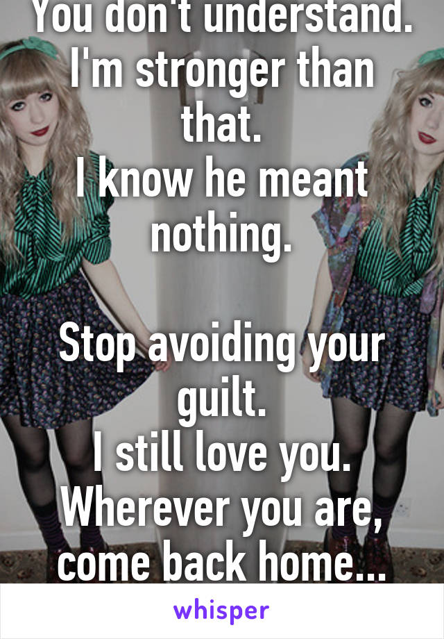 You don't understand.
I'm stronger than that.
I know he meant nothing.

Stop avoiding your guilt.
I still love you.
Wherever you are,
come back home...
I'll be here.