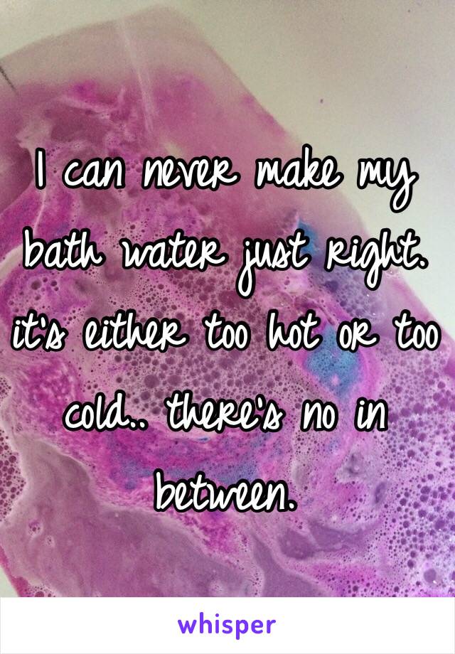 I can never make my bath water just right. it's either too hot or too cold.. there's no in between.