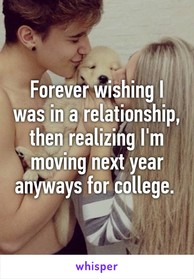 Forever wishing I was in a relationship, then realizing I'm moving next year anyways for college. 