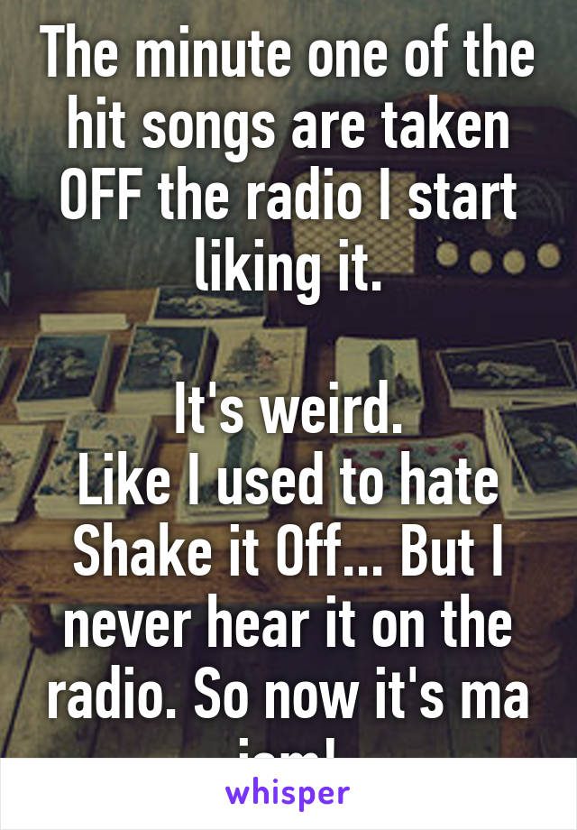 The minute one of the hit songs are taken OFF the radio I start liking it.

It's weird.
Like I used to hate Shake it Off... But I never hear it on the radio. So now it's ma jam!