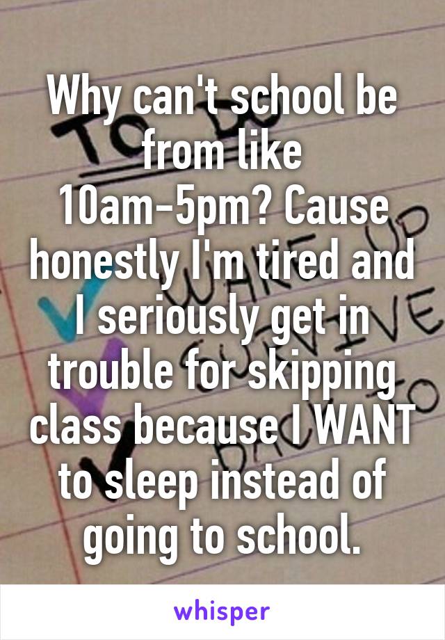 Why can't school be from like 10am-5pm? Cause honestly I'm tired and I seriously get in trouble for skipping class because I WANT to sleep instead of going to school.