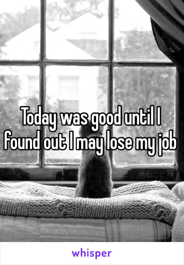 Today was good until I found out I may lose my job