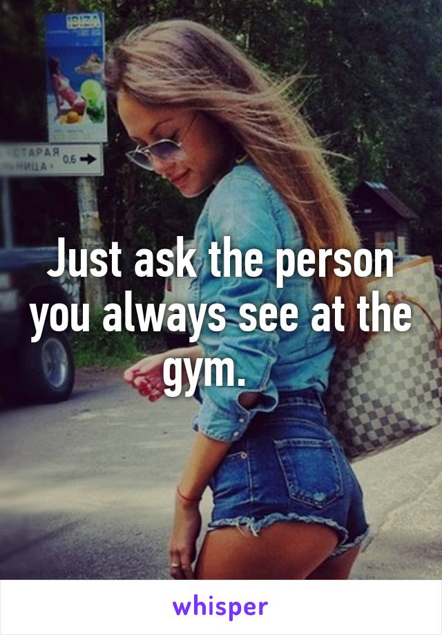 Just ask the person you always see at the gym.   