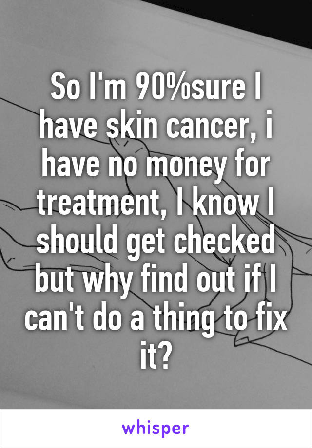 So I'm 90%sure I have skin cancer, i have no money for treatment, I know I should get checked but why find out if I can't do a thing to fix it?