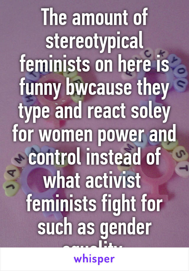 The amount of stereotypical feminists on here is funny bwcause they type and react soley for women power and control instead of what activist  feminists fight for such as gender equality 