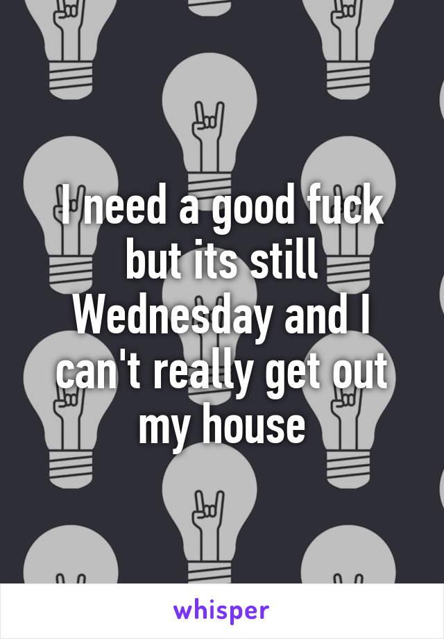 I need a good fuck but its still Wednesday and I can't really get out my house