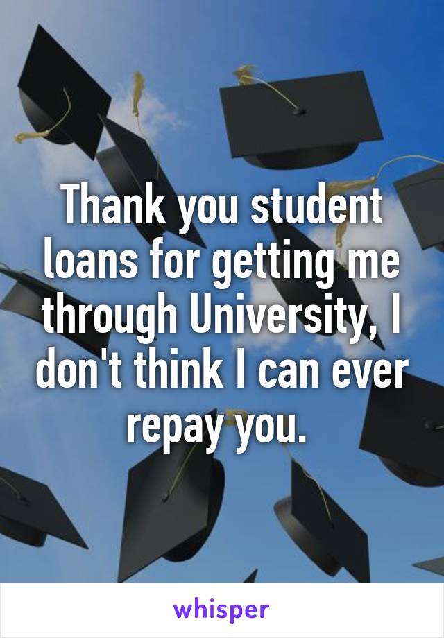 Thank you student loans for getting me through University, I don't think I can ever repay you. 