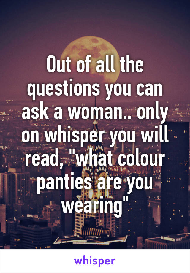 Out of all the questions you can ask a woman.. only on whisper you will read, "what colour panties are you wearing"