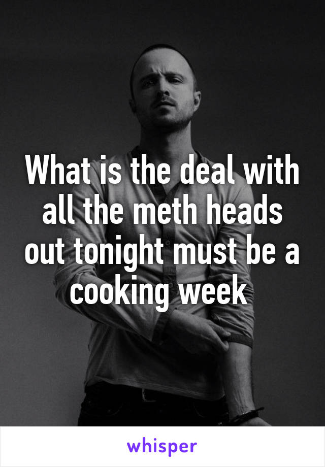 What is the deal with all the meth heads out tonight must be a cooking week 