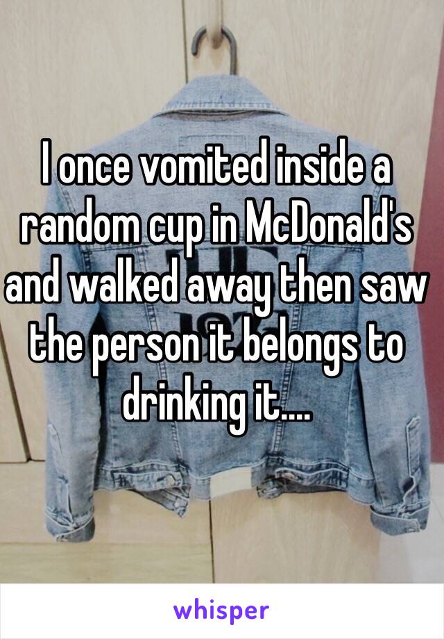 I once vomited inside a random cup in McDonald's and walked away then saw the person it belongs to drinking it....