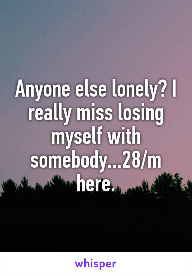 Anyone else lonely? I really miss losing myself with somebody...28/m here.