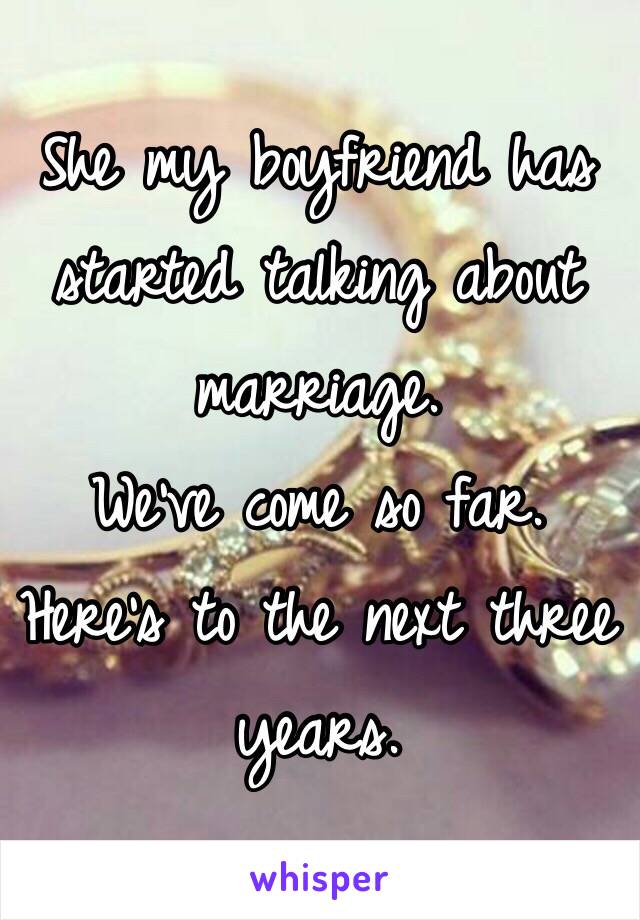 She my boyfriend has started talking about marriage.
We've come so far. 
Here's to the next three years.