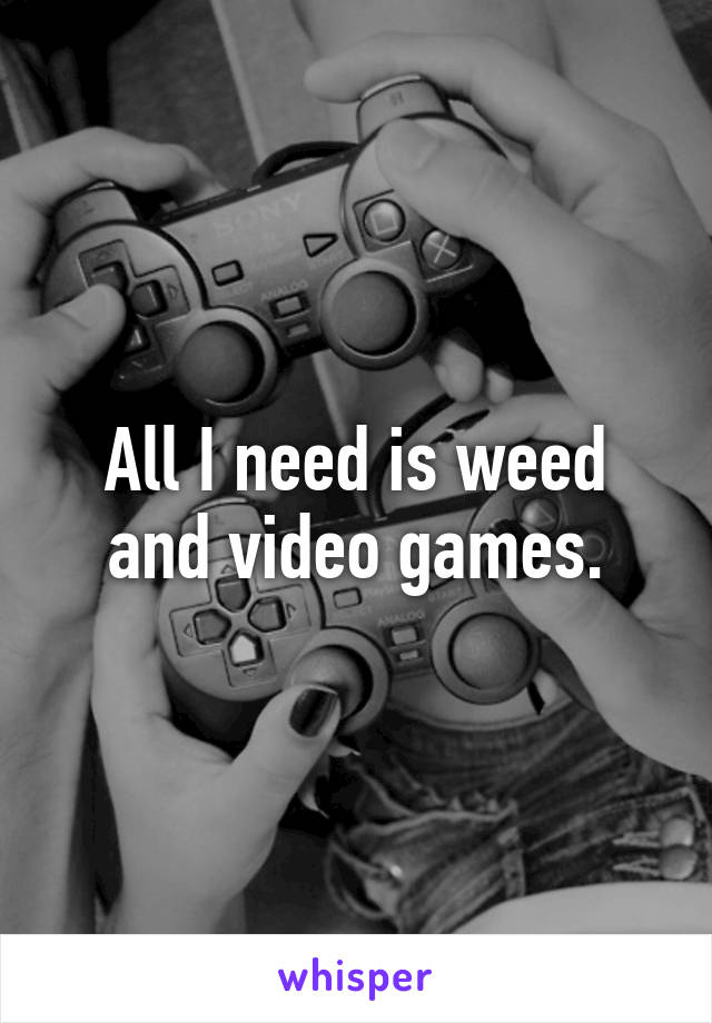 All I need is weed and video games.