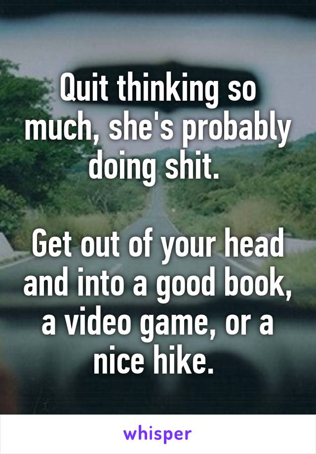 Quit thinking so much, she's probably doing shit. 

Get out of your head and into a good book, a video game, or a nice hike. 