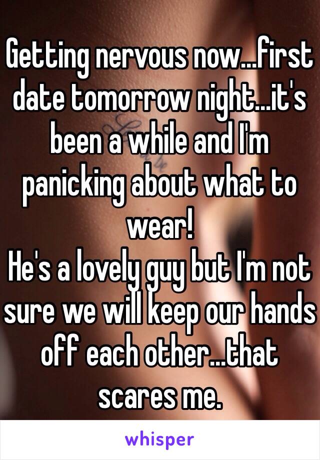 Getting nervous now...first date tomorrow night...it's been a while and I'm panicking about what to wear!
He's a lovely guy but I'm not sure we will keep our hands off each other...that scares me.