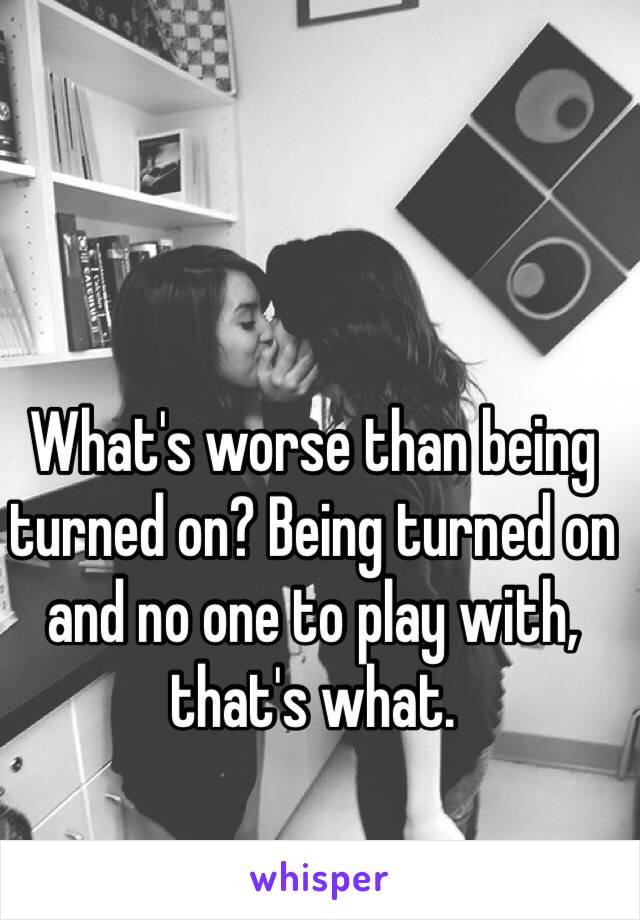 What's worse than being turned on? Being turned on and no one to play with, that's what.