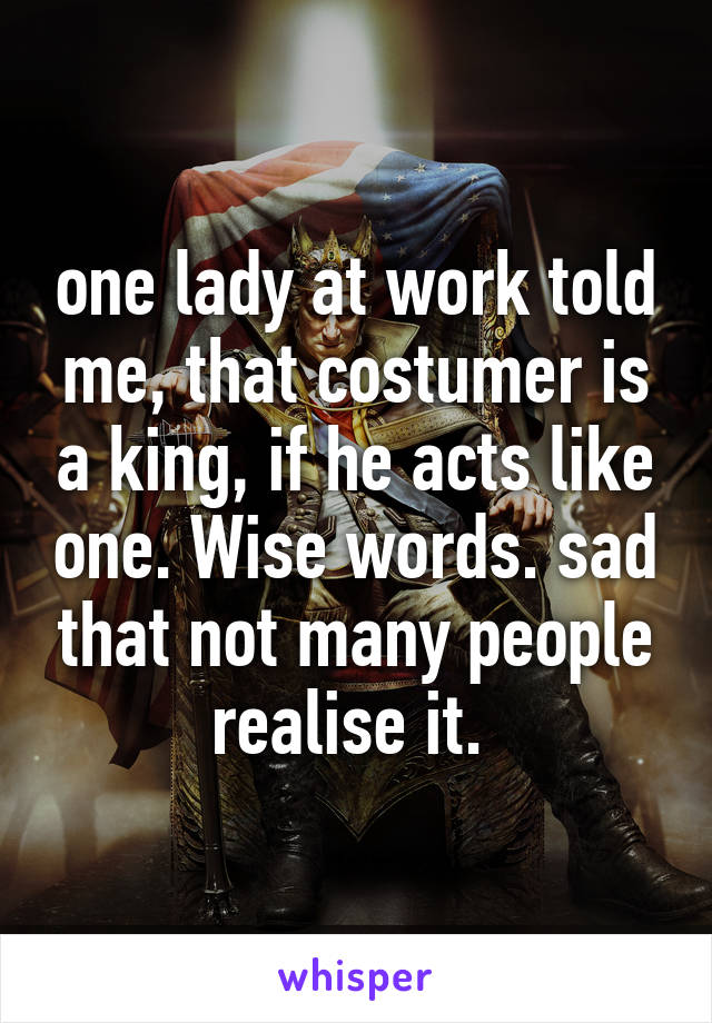 one lady at work told me, that costumer is a king, if he acts like one. Wise words. sad that not many people realise it. 