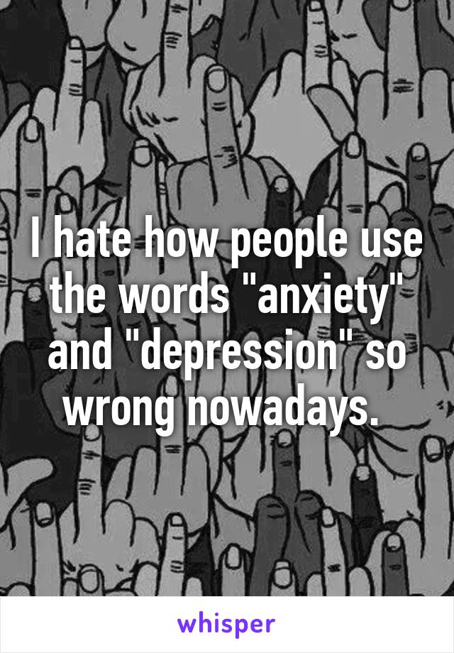 I hate how people use the words "anxiety" and "depression" so wrong nowadays. 