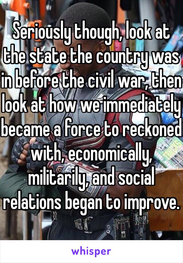 Seriously though, look at the state the country was in before the civil war, then look at how we immediately became a force to reckoned with, economically, militarily, and social relations began to improve. 