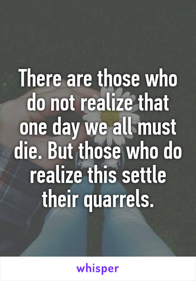 There are those who do not realize that one day we all must die. But those who do realize this settle their quarrels.