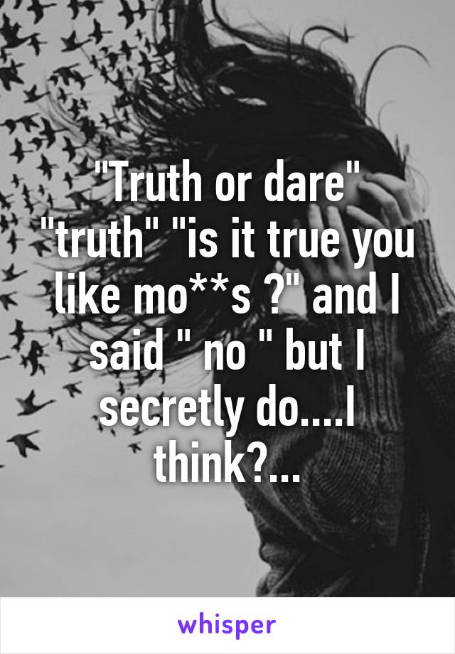 "Truth or dare" "truth" "is it true you like mo**s ?" and I said " no " but I secretly do....I think?...