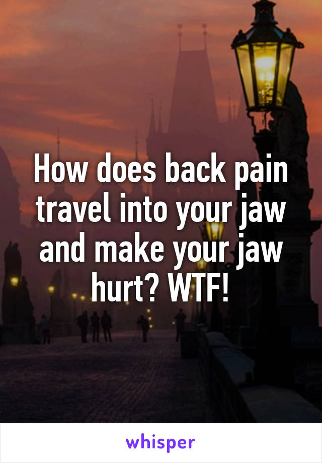 How does back pain travel into your jaw and make your jaw hurt? WTF!