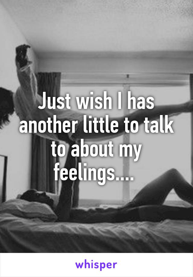 Just wish I has another little to talk to about my feelings.... 