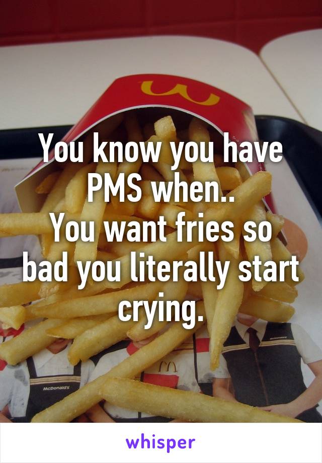 You know you have PMS when..
You want fries so bad you literally start crying.