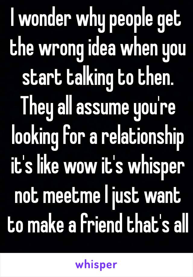 I wonder why people get the wrong idea when you start talking to then. They all assume you're looking for a relationship it's like wow it's whisper not meetme I just want to make a friend that's all