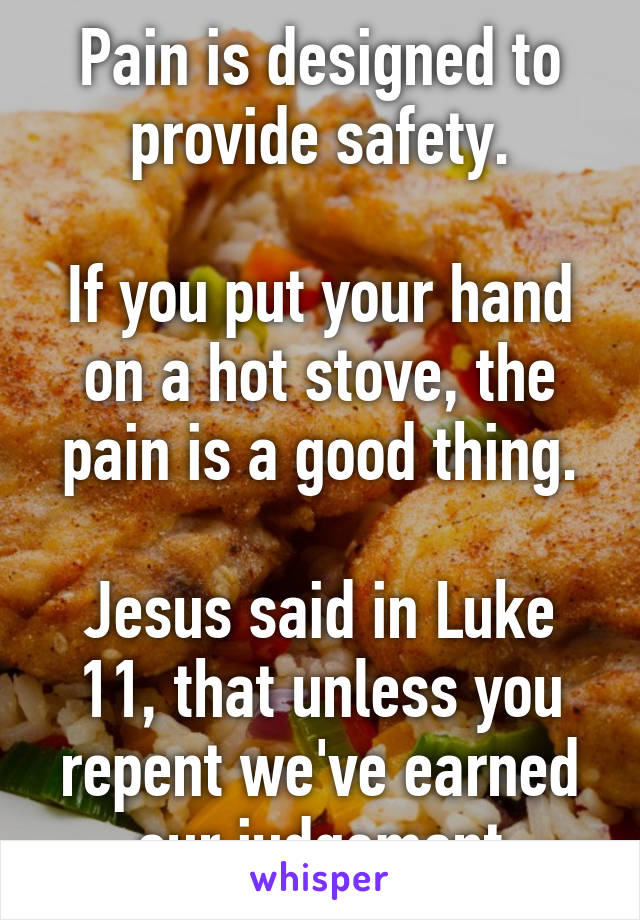 Pain is designed to provide safety.

If you put your hand on a hot stove, the pain is a good thing.

Jesus said in Luke 11, that unless you repent we've earned our judgement