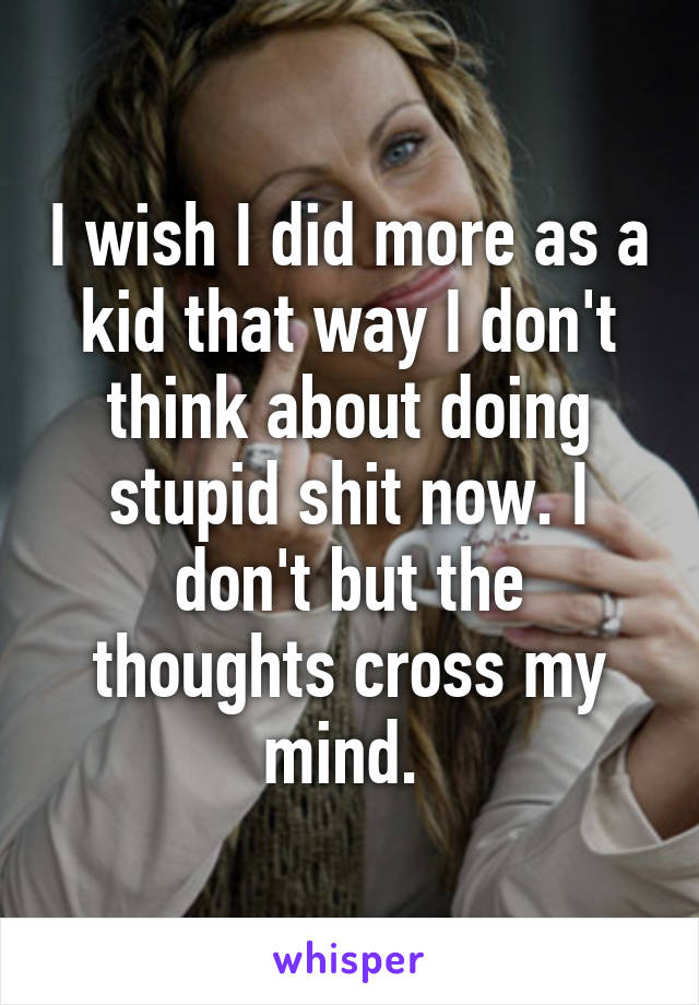 I wish I did more as a kid that way I don't think about doing stupid shit now. I don't but the thoughts cross my mind. 