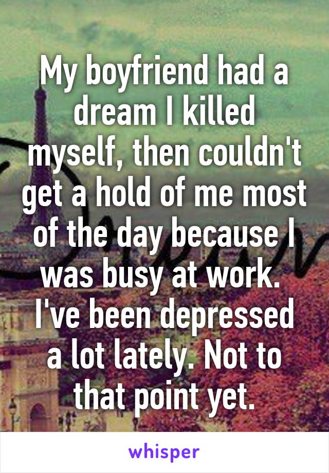 My boyfriend had a dream I killed myself, then couldn't get a hold of me most of the day because I was busy at work. 
I've been depressed a lot lately. Not to that point yet.