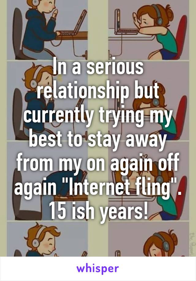 In a serious relationship but currently trying my best to stay away from my on again off again "Internet fling". 15 ish years!