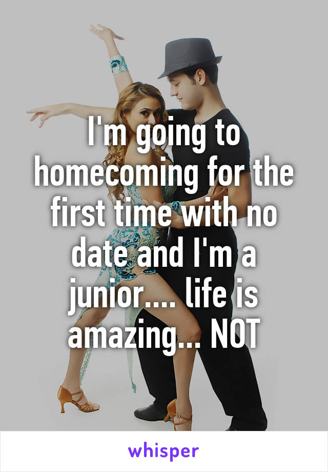 I'm going to homecoming for the first time with no date and I'm a junior.... life is amazing... NOT