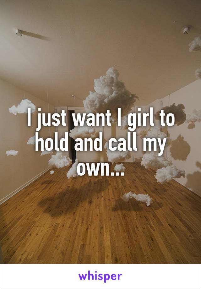 I just want I girl to hold and call my own...