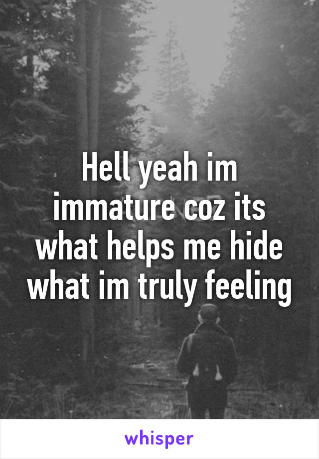 Hell yeah im immature coz its what helps me hide what im truly feeling