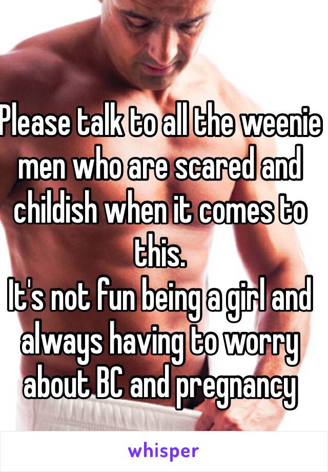 Please talk to all the weenie men who are scared and childish when it comes to this.
It's not fun being a girl and always having to worry about BC and pregnancy 