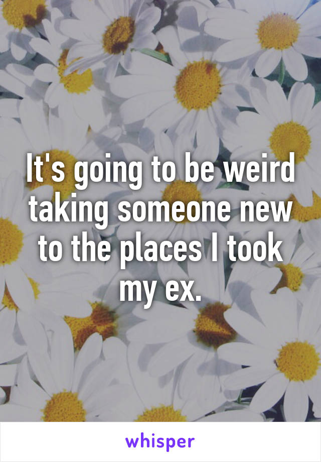 It's going to be weird taking someone new to the places I took my ex.