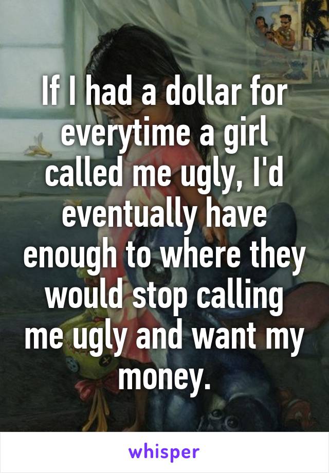 If I had a dollar for everytime a girl called me ugly, I'd eventually have enough to where they would stop calling me ugly and want my money.