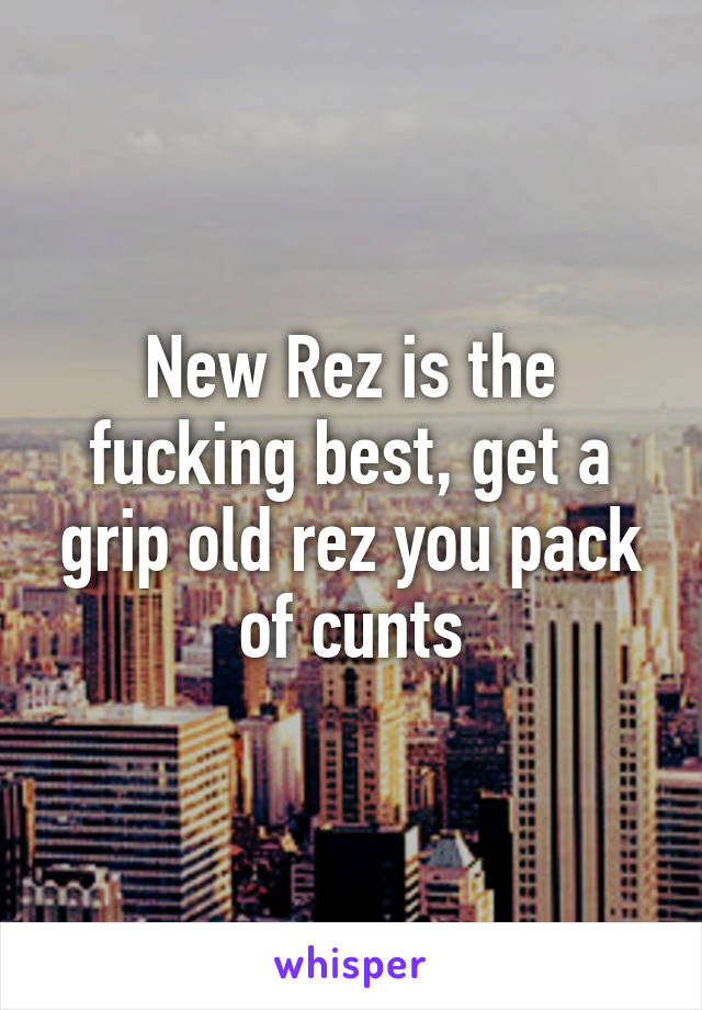 New Rez is the fucking best, get a grip old rez you pack of cunts