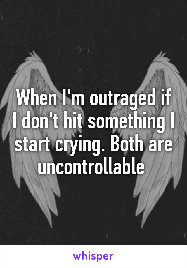 When I'm outraged if I don't hit something I start crying. Both are uncontrollable 