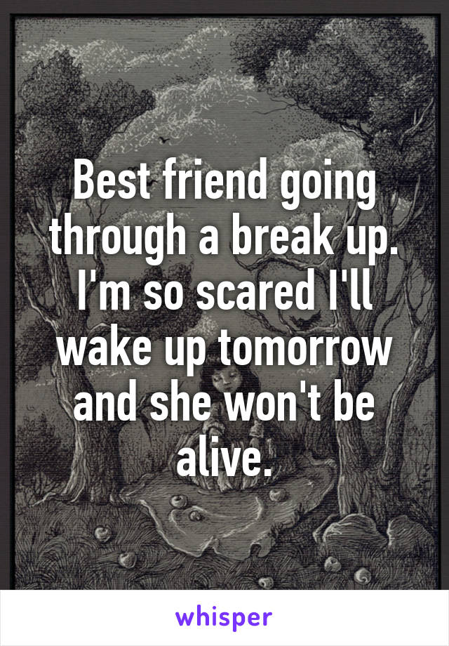 Best friend going through a break up.
I'm so scared I'll wake up tomorrow and she won't be alive.