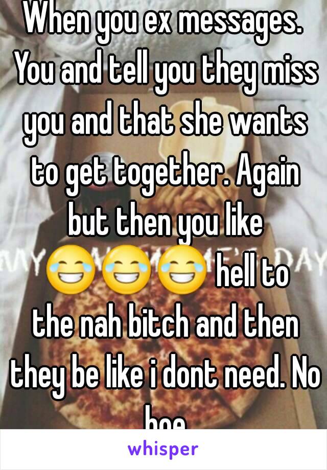 When you ex messages. You and tell you they miss you and that she wants to get together. Again but then you like 😂😂😂 hell to the nah bitch and then they be like i dont need. No hoe