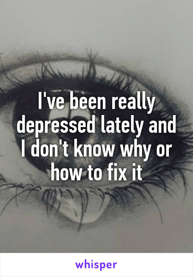 I've been really depressed lately and I don't know why or how to fix it