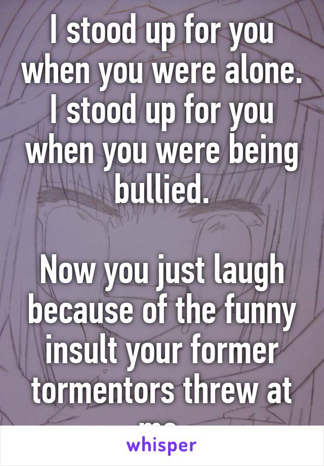 I stood up for you when you were alone. I stood up for you when you were being bullied.

Now you just laugh because of the funny insult your former tormentors threw at me.