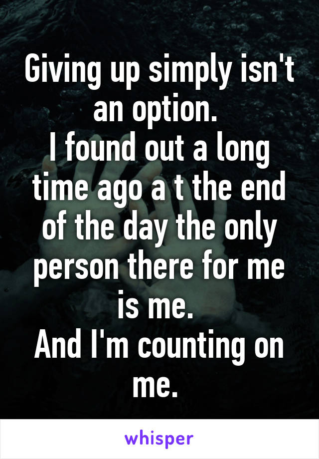 Giving up simply isn't an option. 
I found out a long time ago a t the end of the day the only person there for me is me. 
And I'm counting on me. 