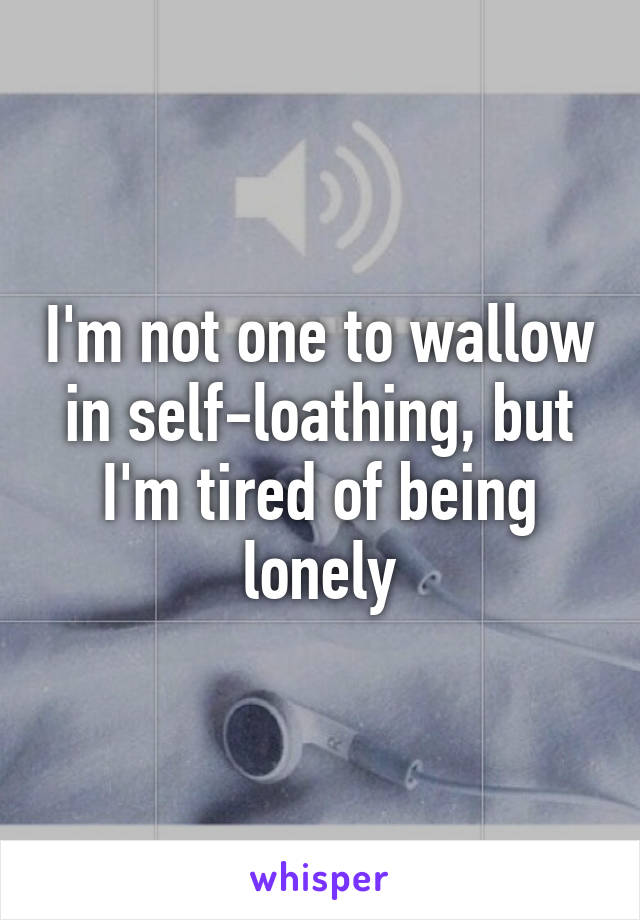 I'm not one to wallow in self-loathing, but I'm tired of being lonely