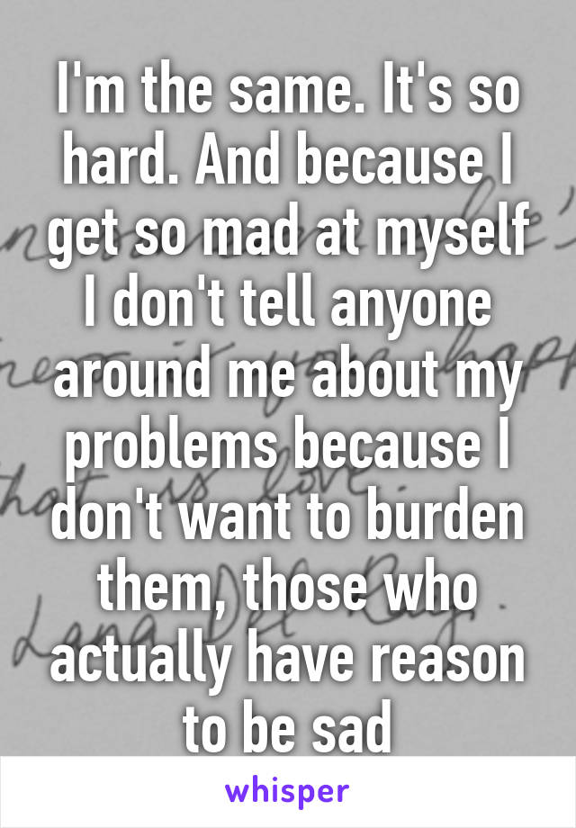 I'm the same. It's so hard. And because I get so mad at myself I don't tell anyone around me about my problems because I don't want to burden them, those who actually have reason to be sad