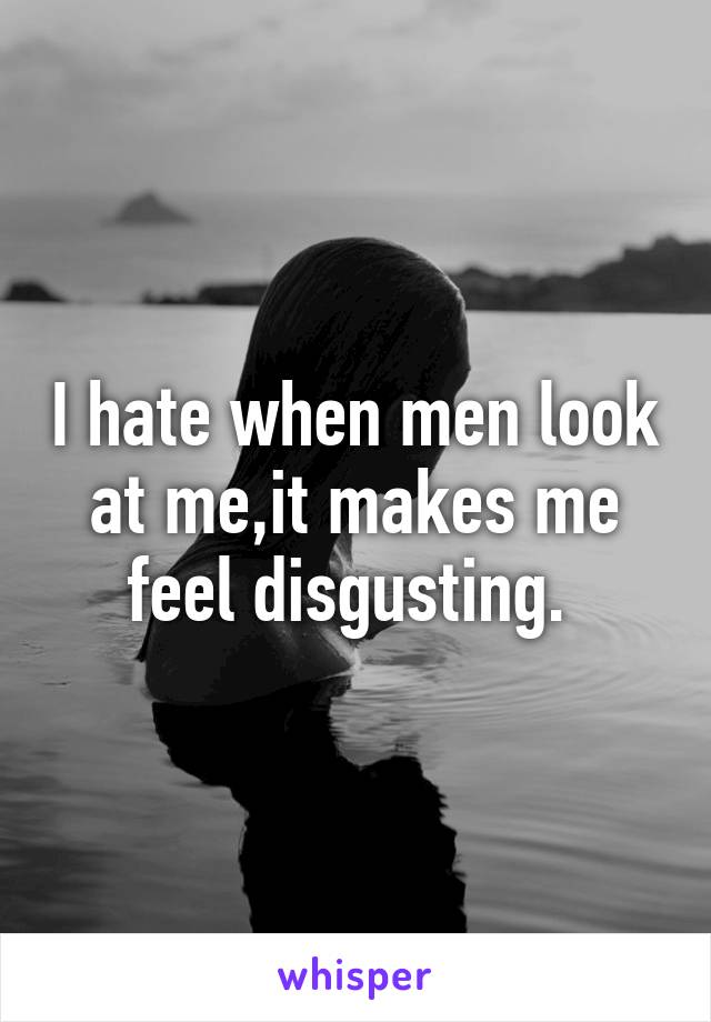 I hate when men look at me,it makes me feel disgusting. 