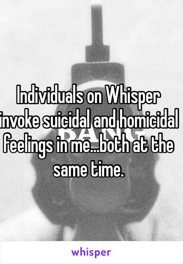 Individuals on Whisper invoke suicidal and homicidal feelings in me...both at the same time.